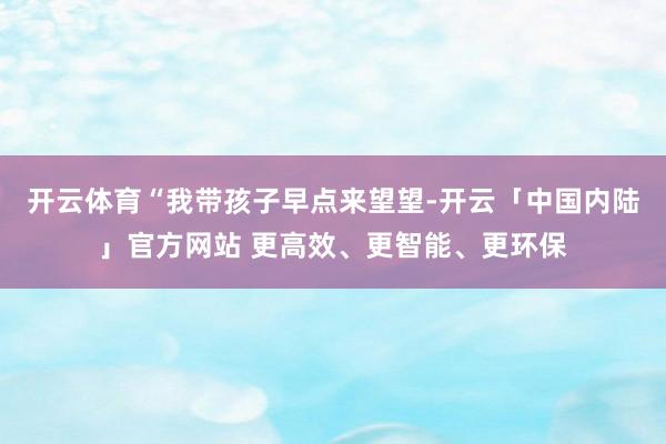 开云体育“我带孩子早点来望望-开云「中国内陆」官方网站 更高效、更智能、更环保
