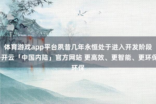 体育游戏app平台夙昔几年永恒处于进入开发阶段-开云「中国内陆」官方网站 更高效、更智能、更环保