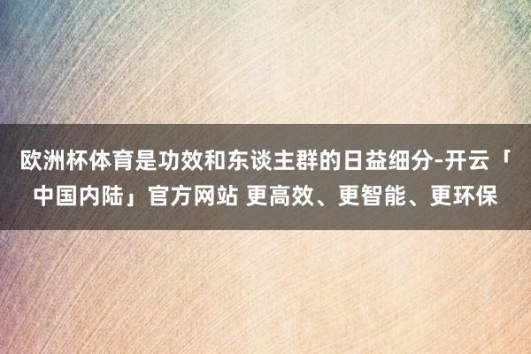 欧洲杯体育是功效和东谈主群的日益细分-开云「中国内陆」官方网站 更高效、更智能、更环保