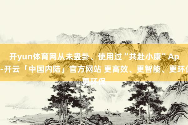 开yun体育网从未蛊卦、使用过“共赴小康”App-开云「中国内陆」官方网站 更高效、更智能、更环保