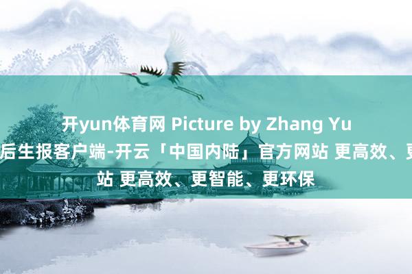 开yun体育网 Picture by Zhang Yujia.开头:中国后生报客户端-开云「中国内陆」官方网站 更高效、更智能、更环保