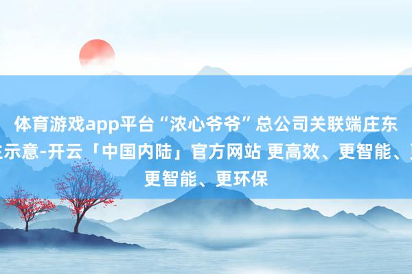 体育游戏app平台“浓心爷爷”总公司关联端庄东说念主示意-开云「中国内陆」官方网站 更高效、更智能、更环保