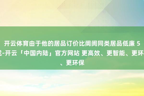 开云体育由于他的居品订价比阛阓同类居品低廉 5 成-开云「中国内陆」官方网站 更高效、更智能、更环保