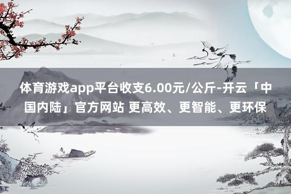 体育游戏app平台收支6.00元/公斤-开云「中国内陆」官方网站 更高效、更智能、更环保