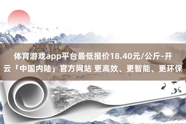 体育游戏app平台最低报价18.40元/公斤-开云「中国内陆」官方网站 更高效、更智能、更环保