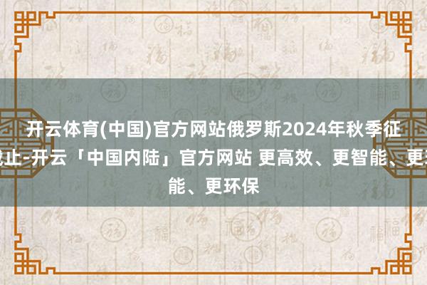 开云体育(中国)官方网站俄罗斯2024年秋季征兵截止-开云「中国内陆」官方网站 更高效、更智能、更环保