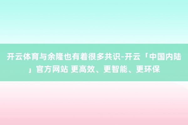 开云体育与余隆也有着很多共识-开云「中国内陆」官方网站 更高效、更智能、更环保