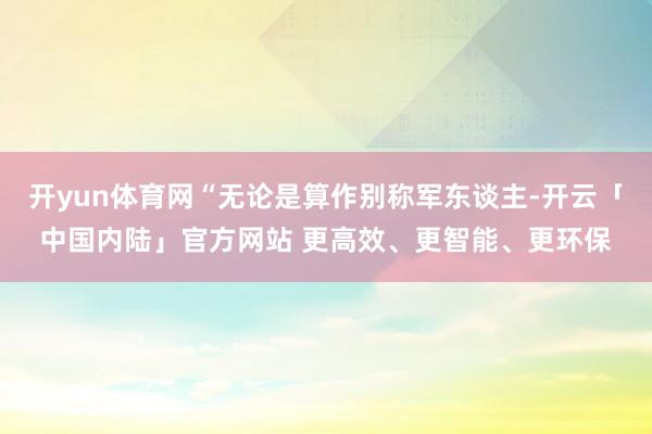 开yun体育网“无论是算作别称军东谈主-开云「中国内陆」官方网站 更高效、更智能、更环保