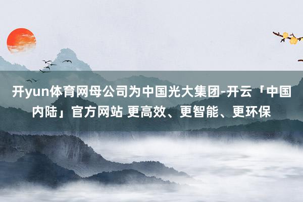 开yun体育网母公司为中国光大集团-开云「中国内陆」官方网站 更高效、更智能、更环保