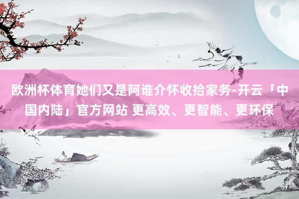 欧洲杯体育她们又是阿谁介怀收拾家务-开云「中国内陆」官方网站 更高效、更智能、更环保
