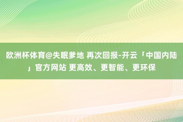 欧洲杯体育@失眠爹地 再次回报-开云「中国内陆」官方网站 更高效、更智能、更环保