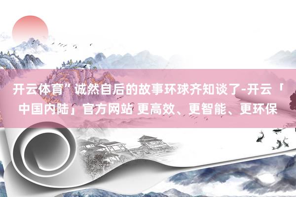 开云体育”诚然自后的故事环球齐知谈了-开云「中国内陆」官方网站 更高效、更智能、更环保