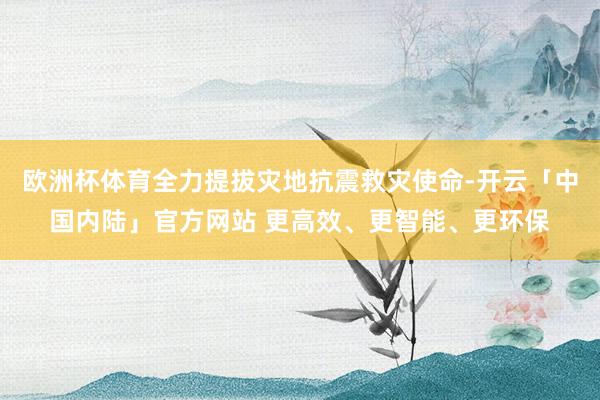 欧洲杯体育全力提拔灾地抗震救灾使命-开云「中国内陆」官方网站 更高效、更智能、更环保