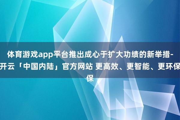 体育游戏app平台推出成心于扩大功绩的新举措-开云「中国内陆」官方网站 更高效、更智能、更环保