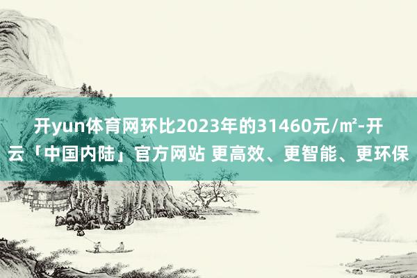 开yun体育网环比2023年的31460元/㎡-开云「中国内陆」官方网站 更高效、更智能、更环保