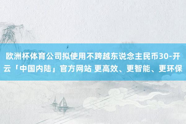欧洲杯体育公司拟使用不跨越东说念主民币30-开云「中国内陆」官方网站 更高效、更智能、更环保