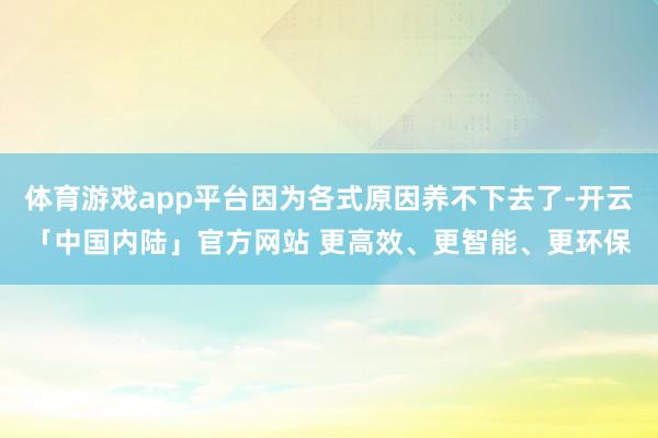 体育游戏app平台因为各式原因养不下去了-开云「中国内陆」官方网站 更高效、更智能、更环保