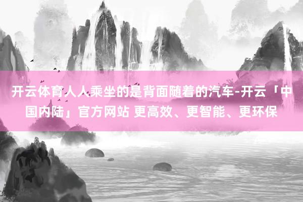 开云体育人人乘坐的是背面随着的汽车-开云「中国内陆」官方网站 更高效、更智能、更环保