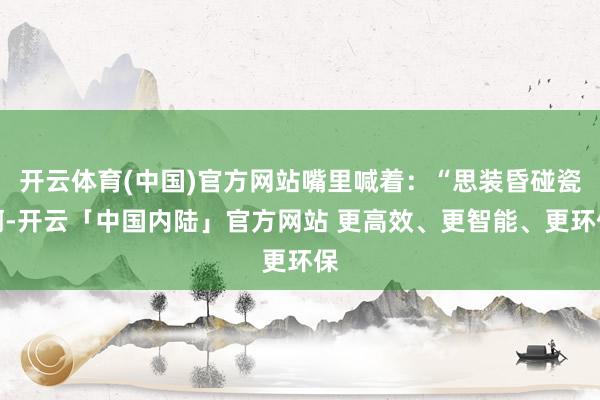 开云体育(中国)官方网站嘴里喊着：“思装昏碰瓷啊-开云「中国内陆」官方网站 更高效、更智能、更环保