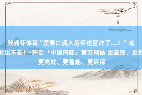 欧洲杯体育“歪果仁涌入后评述区炸了...？”哈哈哈没半小时出不去！-开云「中国内陆」官方网站 更高效、更智能、更环保