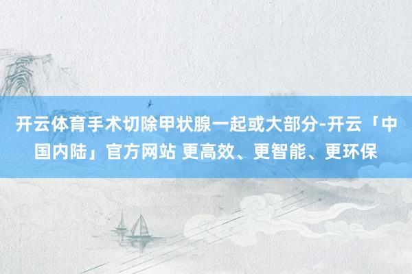 开云体育手术切除甲状腺一起或大部分-开云「中国内陆」官方网站 更高效、更智能、更环保