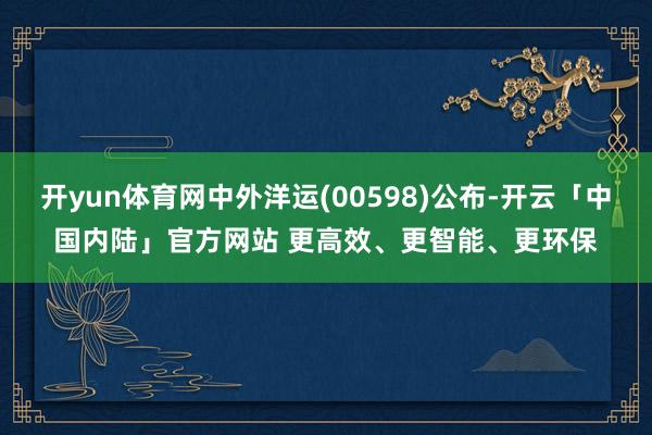 开yun体育网中外洋运(00598)公布-开云「中国内陆」官方网站 更高效、更智能、更环保