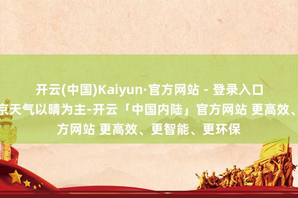 开云(中国)Kaiyun·官方网站 - 登录入口本年春节假期北京天气以晴为主-开云「中国内陆」官方网站 更高效、更智能、更环保