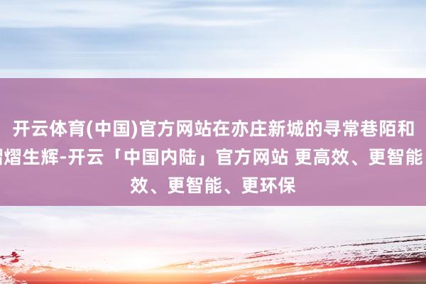 开云体育(中国)官方网站在亦庄新城的寻常巷陌和公园里熠熠生辉-开云「中国内陆」官方网站 更高效、更智能、更环保