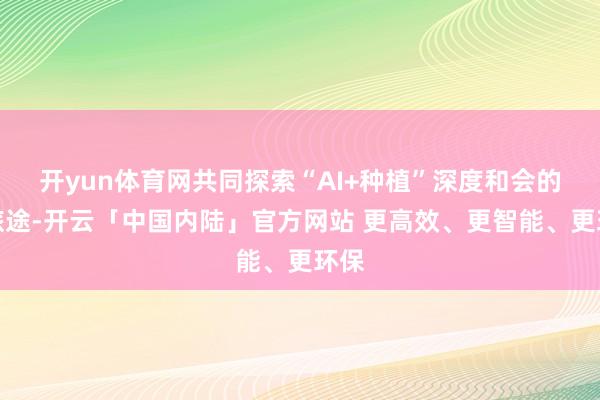 开yun体育网共同探索“AI+种植”深度和会的新旅途-开云「中国内陆」官方网站 更高效、更智能、更环保