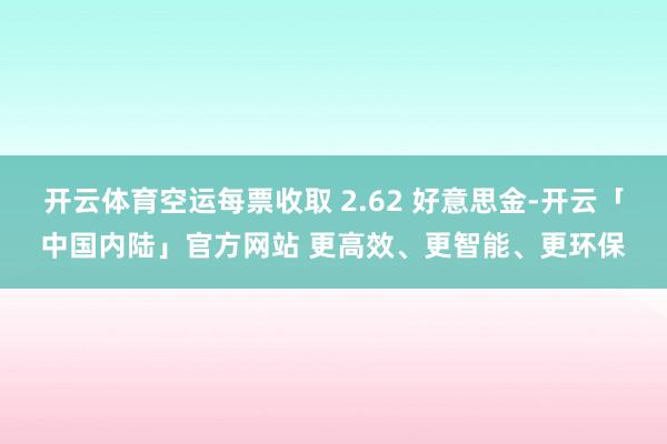 开云体育空运每票收取 2.62 好意思金-开云「中国内陆」官方网站 更高效、更智能、更环保