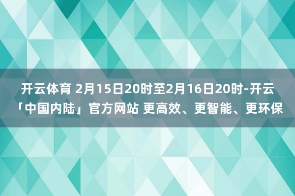 开云体育 2月15日20时至2月16日20时-开云「中国内陆」官方网站 更高效、更智能、更环保