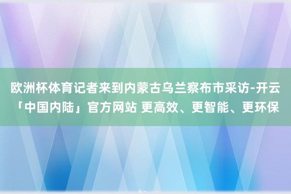 欧洲杯体育记者来到内蒙古乌兰察布市采访-开云「中国内陆」官方网站 更高效、更智能、更环保