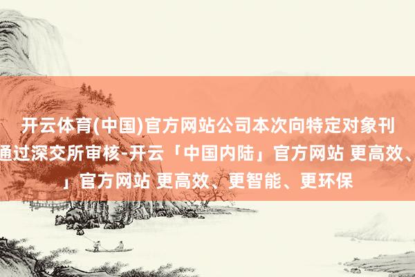 开云体育(中国)官方网站公司本次向特定对象刊行股票事项尚需通过深交所审核-开云「中国内陆」官方网站 更高效、更智能、更环保