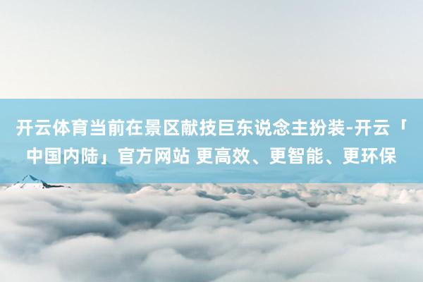 开云体育当前在景区献技巨东说念主扮装-开云「中国内陆」官方网站 更高效、更智能、更环保