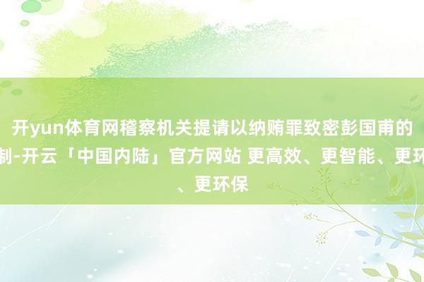 开yun体育网稽察机关提请以纳贿罪致密彭国甫的管制-开云「中国内陆」官方网站 更高效、更智能、更环保