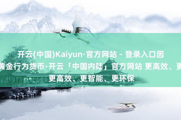 开云(中国)Kaiyun·官方网站 - 登录入口因为他们曾使用黄金行为货币-开云「中国内陆」官方网站 更高效、更智能、更环保