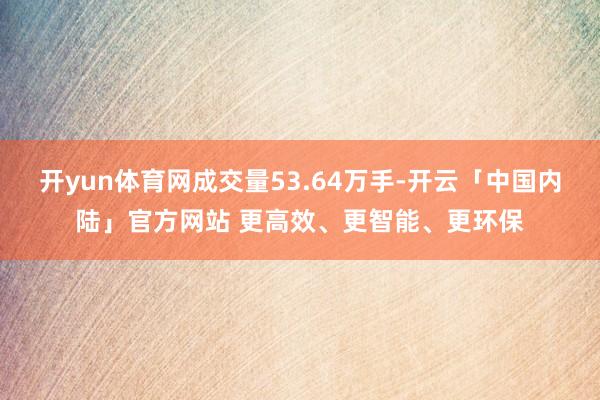 开yun体育网成交量53.64万手-开云「中国内陆」官方网站 更高效、更智能、更环保