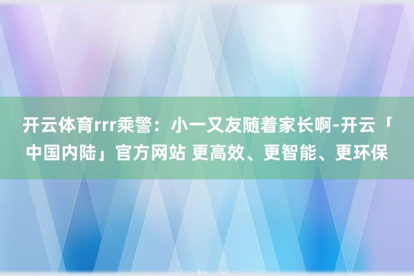 开云体育rrr乘警：小一又友随着家长啊-开云「中国内陆」官方网站 更高效、更智能、更环保