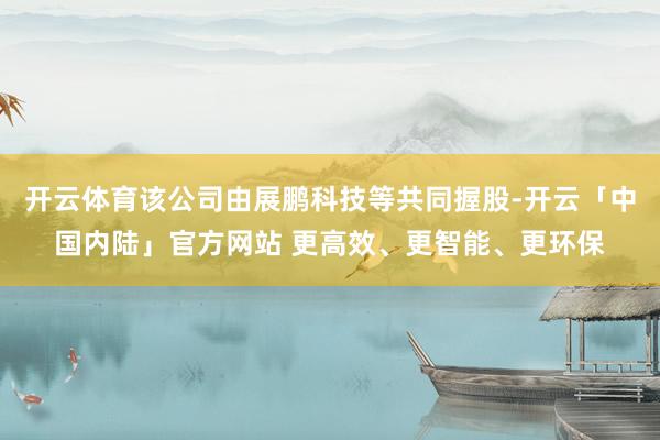 开云体育该公司由展鹏科技等共同握股-开云「中国内陆」官方网站 更高效、更智能、更环保