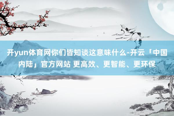 开yun体育网你们皆知谈这意味什么-开云「中国内陆」官方网站 更高效、更智能、更环保