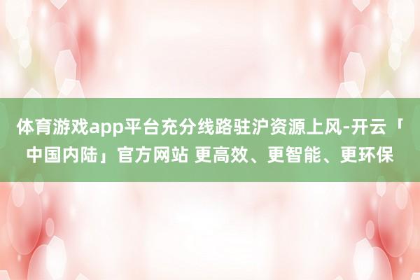 体育游戏app平台充分线路驻沪资源上风-开云「中国内陆」官方网站 更高效、更智能、更环保