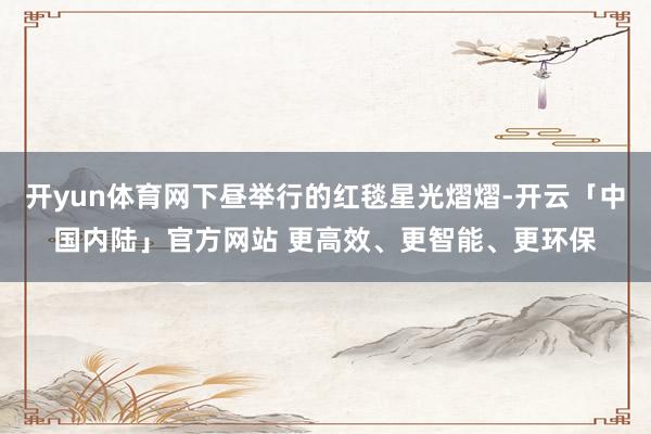 开yun体育网下昼举行的红毯星光熠熠-开云「中国内陆」官方网站 更高效、更智能、更环保