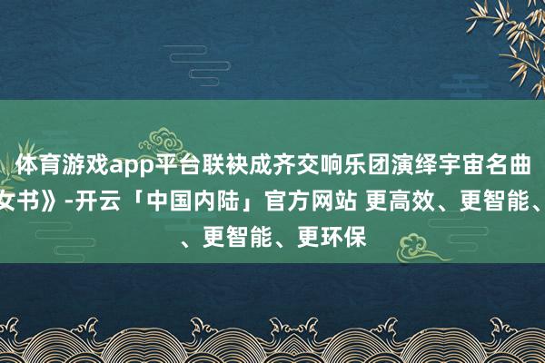 体育游戏app平台联袂成齐交响乐团演绎宇宙名曲除了《女书》-开云「中国内陆」官方网站 更高效、更智能、更环保