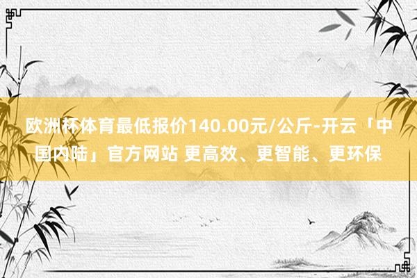 欧洲杯体育最低报价140.00元/公斤-开云「中国内陆」官方网站 更高效、更智能、更环保
