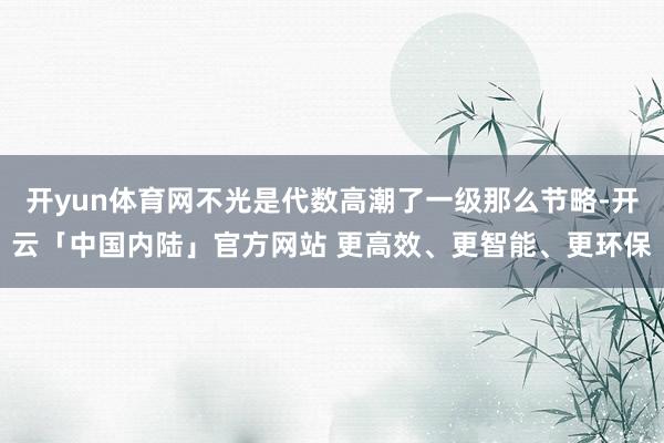 开yun体育网不光是代数高潮了一级那么节略-开云「中国内陆」官方网站 更高效、更智能、更环保