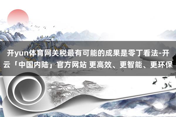 开yun体育网关税最有可能的成果是零丁看法-开云「中国内陆」官方网站 更高效、更智能、更环保