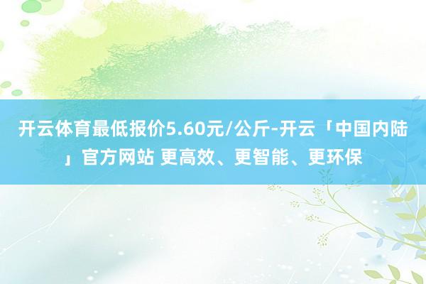 开云体育最低报价5.60元/公斤-开云「中国内陆」官方网站 更高效、更智能、更环保
