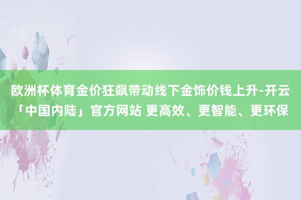 欧洲杯体育金价狂飙带动线下金饰价钱上升-开云「中国内陆」官方网站 更高效、更智能、更环保
