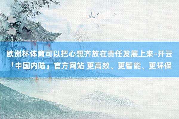 欧洲杯体育可以把心想齐放在责任发展上来-开云「中国内陆」官方网站 更高效、更智能、更环保