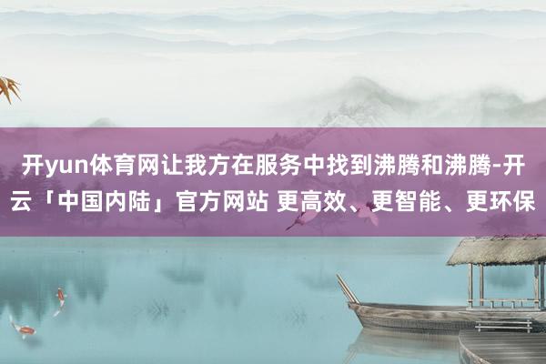 开yun体育网让我方在服务中找到沸腾和沸腾-开云「中国内陆」官方网站 更高效、更智能、更环保